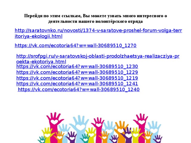 Перейдя по этим ссылкам, Вы можете узнать много интересного о деятельности нашего волонтёрского отряда http://saratovnko.ru/novosti/1374-v-saratove-proshel-forum-volga-territoriya-ekologii.html https://vk.com/ecotoria64?w=wall-30689510_1270 http://srofpgi.ru/v-saratovskoj-oblasti-prodolzhaetsya-realizacziya-proekta-ekotoriya.html https://vk.com/ecotoria64?w=wall-30689510_1230 https://vk.com/ecotoria64?w=wall-30689510_1229 https://vk.com/ecotoria64?w=wall-30689510_1219 https://vk.com/ecotoria64?w=wall-30689510_1241   https://vk.com/ecotoria64?w=wall-30689510_1240 