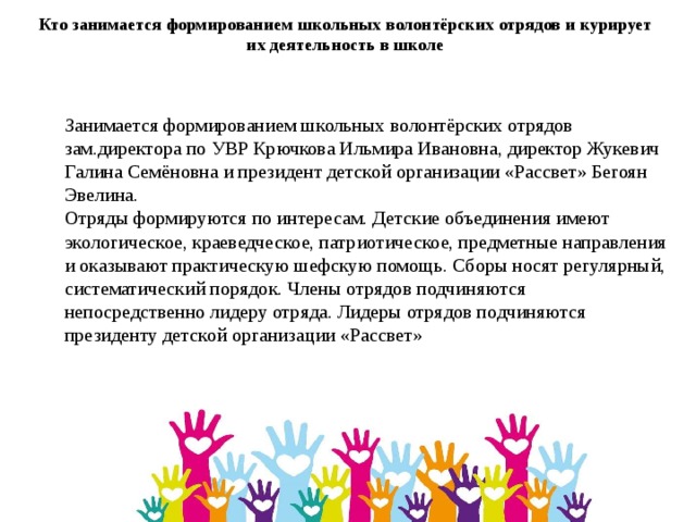 Кто занимается формированием школьных волонтёрских отрядов и курирует их деятельность в школе Занимается формированием школьных волонтёрских отрядов зам.директора по УВР Крючкова Ильмира Ивановна, директор Жукевич Галина Семёновна и президент детской организации «Рассвет» Бегоян Эвелина. Отряды формируются по интересам. Детские объединения имеют экологическое, краеведческое, патриотическое, предметные направления и оказывают практическую шефскую помощь. Сборы носят регулярный, систематический порядок. Члены отрядов подчиняются непосредственно лидеру отряда. Лидеры отрядов подчиняются президенту детской организации «Рассвет» 