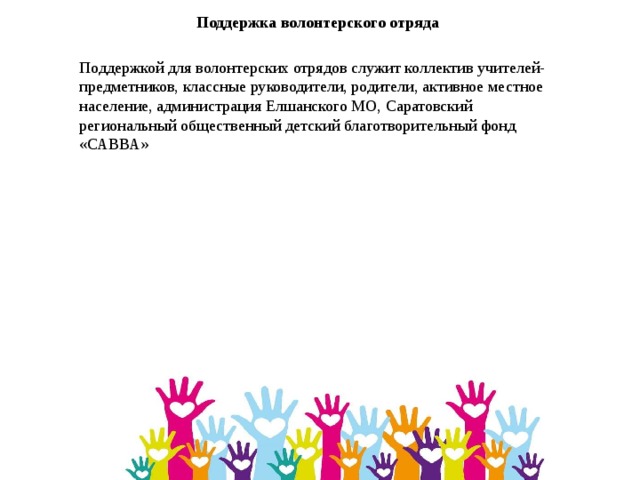 Поддержка волонтерского отряда Поддержкой для волонтерских отрядов служит коллектив учителей-предметников, классные руководители, родители, активное местное население, администрация Елшанского МО, Саратовский региональный общественный детский благотворительный фонд «САВВА» 