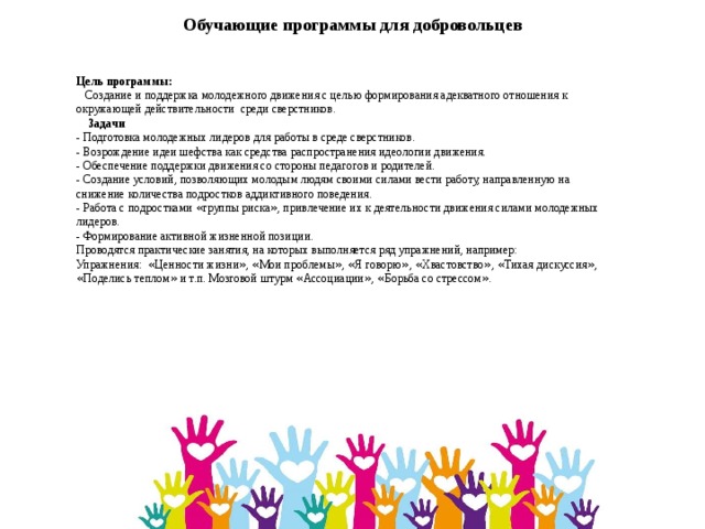  Обучающие программы для добровольцев Цель программы:  Создание и поддержка молодежного движения с целью формирования адекватного отношения к окружающей действительности среди сверстников.  Задачи - Подготовка молодежных лидеров для работы в среде сверстников. - Возрождение идеи шефства как средства распространения идеологии движения. - Обеспечение поддержки движения со стороны педагогов и родителей. - Создание условий, позволяющих молодым людям своими силами вести работу, направленную на снижение количества подростков аддиктивного поведения. - Работа с подростками « группы риска » , привлечение их к деятельности движения силами молодежных лидеров. - Формирование активной жизненной позиции. Проводятся практические занятия, на которых выполняется ряд упражнений, например: Упражнения: « Ценности жизни » , « Мои проблемы » , « Я говорю » , « Хвастовство » , « Тихая дискуссия » , « Поделись теплом » и т.п. Мозговой штурм « Ассоциации » , « Борьба со стрессом » . 