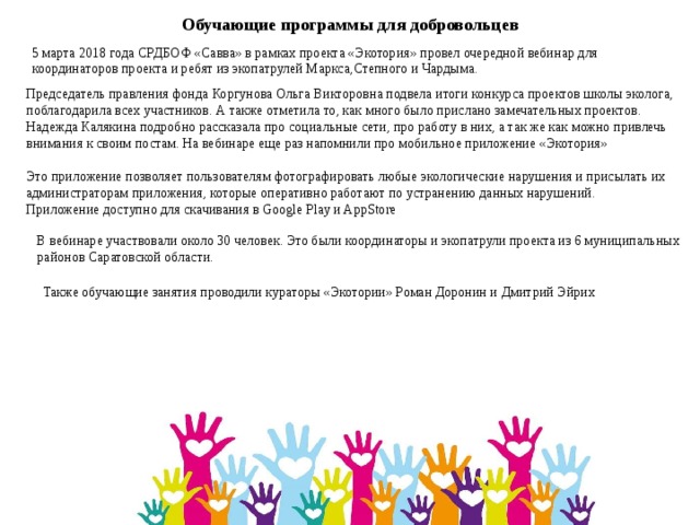  Председатель правления фонда Коргунова Ольга Викторовна подвела итоги конкурса проектов школы эколога, поблагодарила всех участников. А также отметила то, как много было прислано замечательных проектов.   Надежда Калякина подробно рассказала про социальные сети, про работу в них, а так же как можно привлечь внимания к своим постам. На вебинаре еще раз напомнили про мобильное приложение «Экотория»  Это приложение позволяет пользователям фотографировать любые экологические нарушения и присылать их администраторам приложения, которые оперативно работают по устранению данных нарушений. Приложение доступно для скачивания в Google Play и AppStore  Обучающие программы для добровольцев 5 марта 2018 года СРДБОФ «Савва» в рамках проекта «Экотория» провел очередной вебинар для координаторов проекта и ребят из экопатрулей Маркса,Степного и Чардыма.   В вебинаре участвовали около 30 человек. Это были координаторы и экопатрули проекта из 6 муниципальных районов Саратовской области.    Также обучающие занятия проводили кураторы «Экотории» Роман Доронин и Дмитрий Эйрих 