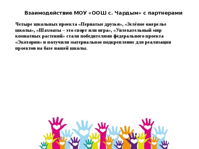 Взаимодействие МОУ «ООШ с. Чардым» с партнерами Четыре школьных проекта «Пернатые друзья», «Зелёное ожерелье школы», «Шахматы – это спорт или игра», «Увлекательный мир комнатных растений» стали победителями федерального проекта «Экотория» и получили материальное подкрепление для реализации проектов на базе нашей школы. 