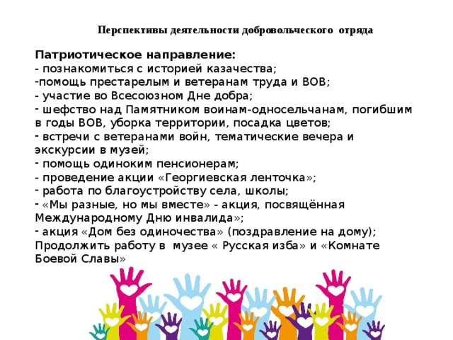 Перспективы деятельности добровольческого отряда Патриотическое направление:     - познакомиться с историей казачества; помощь престарелым и ветеранам труда и ВОВ;  - участие во Всесоюзном Дне добра;  шефство над Памятником воинам-односельчанам, погибшим в годы ВОВ, уборка территории, посадка цветов;  встречи с ветеранами войн, тематические вечера и экскурсии в музей;  помощь одиноким пенсионерам;  - проведение акции «Георгиевская ленточка»;  работа по благоустройству села, школы;  «Мы разные, но мы вместе» - акция, посвящённая Международному Дню инвалида»;  акция «Дом без одиночества» (поздравление на дому); Продолжить работу в музее « Русская изба» и «Комнате Боевой Славы» 