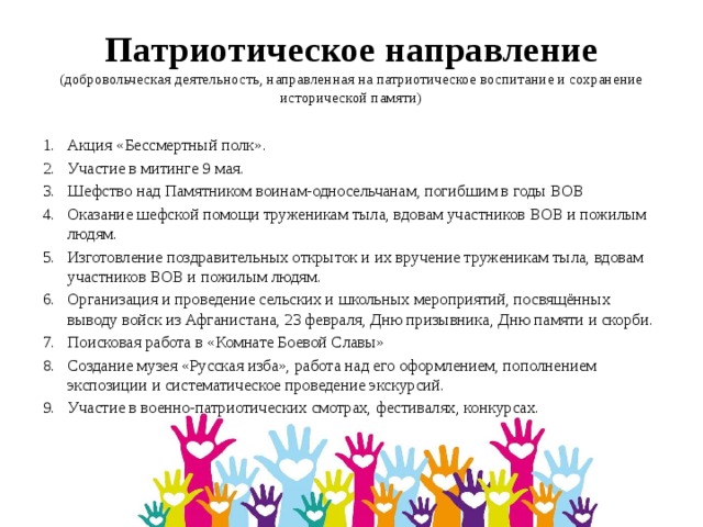 Патриотическое направление  (добровольческая деятельность, направленная на патриотическое воспитание и сохранение исторической памяти) Акция «Бессмертный полк». Участие в митинге 9 мая. Шефство над Памятником воинам-односельчанам, погибшим в годы ВОВ Оказание шефской помощи труженикам тыла, вдовам участников ВОВ и пожилым людям. Изготовление поздравительных открыток и их вручение труженикам тыла, вдовам участников ВОВ и пожилым людям. Организация и проведение сельских и школьных мероприятий, посвящённых выводу войск из Афганистана, 23 февраля, Дню призывника, Дню памяти и скорби. Поисковая работа в «Комнате Боевой Славы» Создание музея «Русская изба», работа над его оформлением, пополнением экспозиции и систематическое проведение экскурсий. Участие в военно-патриотических смотрах, фестивалях, конкурсах. 