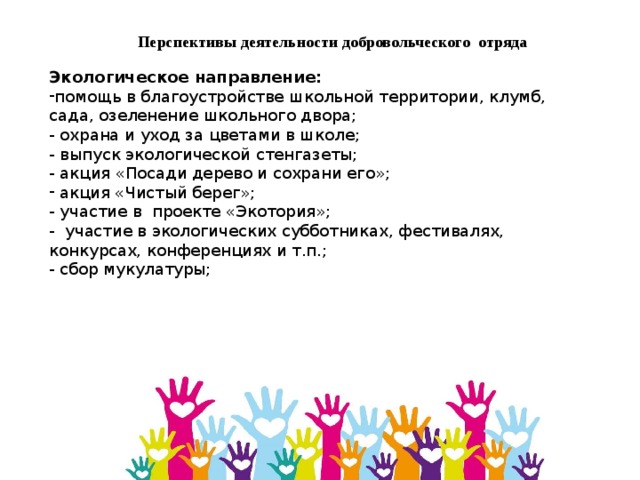 Перспективы деятельности добровольческого отряда Экологическое направление:     помощь в благоустройстве школьной территории, клумб, сада, озеленение школьного двора;  - охрана и уход за цветами в школе;  - выпуск экологической стенгазеты;  - акция «Посади дерево и сохрани его»;  акция «Чистый берег»; - участие в проекте «Экотория»; - участие в экологических субботниках, фестивалях, конкурсах, конференциях и т.п.; - сбор мукулатуры; 