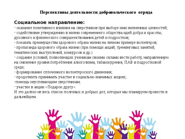 Перспективы деятельности добровольческого отряда Социальное направление:      оказание позитивного влияния на сверстников при выборе ими жизненных ценностей;  содействовие утверждению в жизни современного общества идей добра и красоты, духовного и физического совершенствования детей и подростков;  показать преимущества здорового образа жизни на личном примере волонтеров;  пропаганда здорового образа жизни (при помощи акций, тренинговых занятий, тематических выступлений, конкурсов и др.)  создание условий, позволяющих ученикам своими силами вести работу, направленную на снижение уровня потребления алкоголизма, табакокурения, ПАВ в подростковой среде;  формирование сплоченного волонтероского движения;  продолжить принимать участие в социально-значимых акциях; помощь неуспевающим сверстникам;  участие в акции «Подарок другу». И это далеко не весь список полезных и добрых дел, которые мы планируем провести в дальнейшем. 