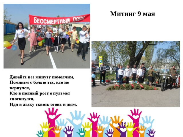 Митинг 9 мая Давайте все минуту помолчим,  Помянем с болью тех, кто не вернулся,  Кто в полный рост о пулемет споткнулся,  Идя в атаку сквозь огонь и дым. 
