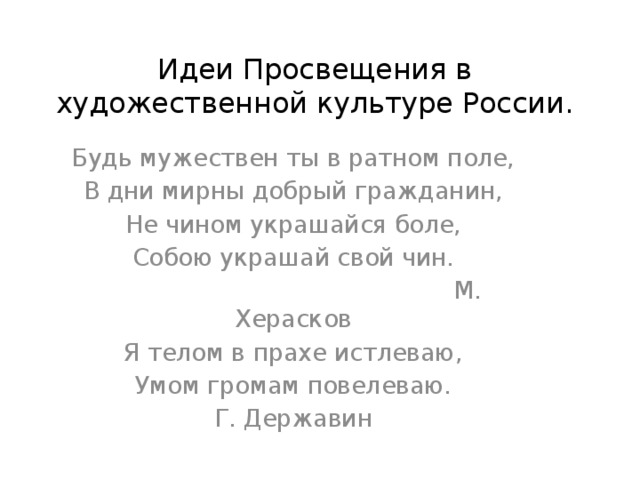 Идеи Просвещения в художественной культуре России. Будь мужествен ты в ратном поле, В дни мирны добрый гражданин, Не чином украшайся боле, Собою украшай свой чин.  М. Херасков Я телом в прахе истлеваю, Умом громам повелеваю. Г. Державин 