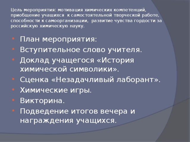 Цель мероприятия: мотивация химических компетенций, приобщение учащихся к самостоятельной творческой работе, способности к самоорганизации, развитие чувства гордости за российскую химическую науку. План мероприятия: Вступительное слово учителя. Доклад учащегося «История химической символики». Сценка «Незадачливый лаборант». Химические игры. Викторина. Подведение итогов вечера и награждения учащихся. 