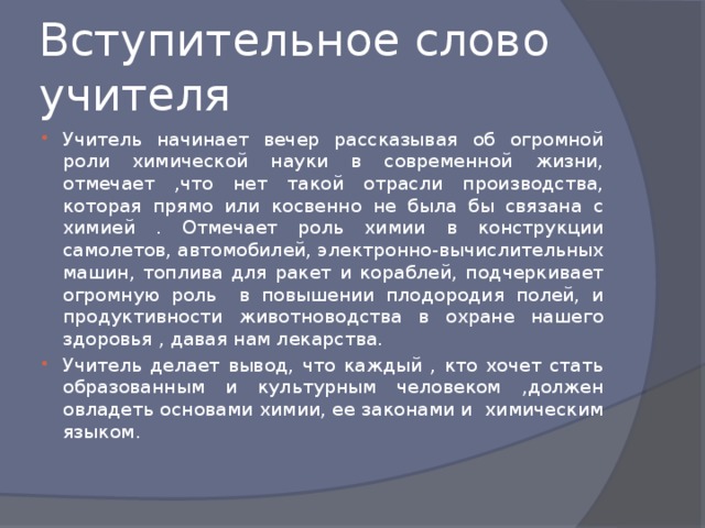 Вступительное слово учителя Учитель начинает вечер рассказывая об огромной роли химической науки в современной жизни, отмечает ,что нет такой отрасли производства, которая прямо или косвенно не была бы связана с химией . Отмечает роль химии в конструкции самолетов, автомобилей, электронно-вычислительных машин, топлива для ракет и кораблей, подчеркивает огромную роль в повышении плодородия полей, и продуктивности животноводства в охране нашего здоровья , давая нам лекарства. Учитель делает вывод, что каждый , кто хочет стать образованным и культурным человеком ,должен овладеть основами химии, ее законами и химическим языком. 