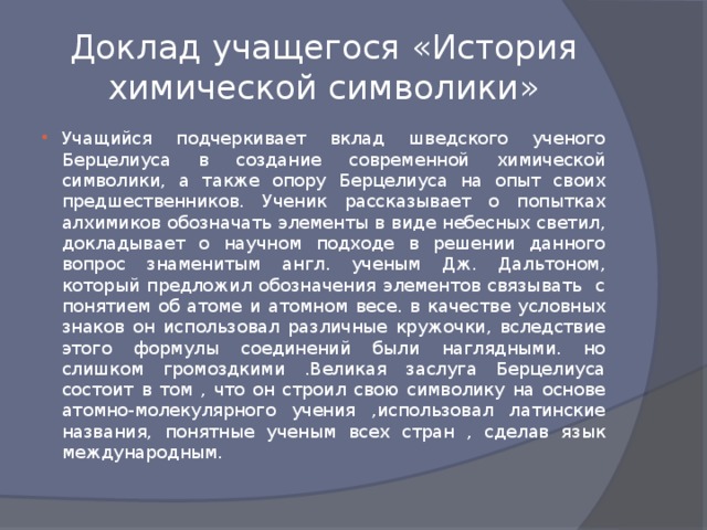 Доклад учащегося «История химической символики» Учащийся подчеркивает вклад шведского ученого Берцелиуса в создание современной химической символики, а также опору Берцелиуса на опыт своих предшественников. Ученик рассказывает о попытках алхимиков обозначать элементы в виде небесных светил, докладывает о научном подходе в решении данного вопрос знаменитым англ. ученым Дж. Дальтоном, который предложил обозначения элементов связывать с понятием об атоме и атомном весе. в качестве условных знаков он использовал различные кружочки, вследствие этого формулы соединений были наглядными. но слишком громоздкими .Великая заслуга Берцелиуса состоит в том , что он строил свою символику на основе атомно-молекулярного учения ,использовал латинские названия, понятные ученым всех стран , сделав язык международным. 