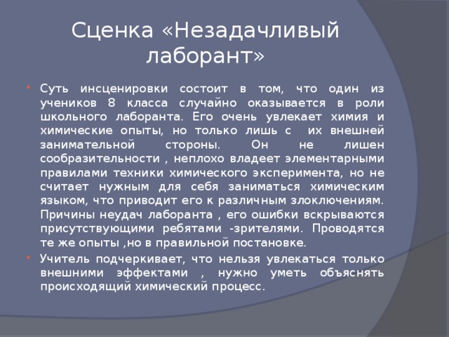 Сценка «Незадачливый лаборант» Суть инсценировки состоит в том, что один из учеников 8 класса случайно оказывается в роли школьного лаборанта. Его очень увлекает химия и химические опыты, но только лишь с их внешней занимательной стороны. Он не лишен сообразительности , неплохо владеет элементарными правилами техники химического эксперимента, но не считает нужным для себя заниматься химическим языком, что приводит его к различным злоключениям. Причины неудач лаборанта , его ошибки вскрываются присутствующими ребятами -зрителями. Проводятся те же опыты ,но в правильной постановке. Учитель подчеркивает, что нельзя увлекаться только внешними эффектами , нужно уметь объяснять происходящий химический процесс. 