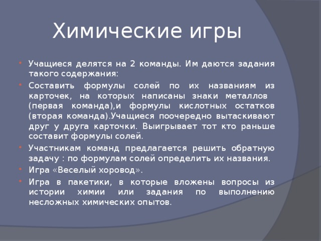 Химические игры Учащиеся делятся на 2 команды. Им даются задания такого содержания: Составить формулы солей по их названиям из карточек, на которых написаны знаки металлов (первая команда),и формулы кислотных остатков (вторая команда).Учащиеся поочередно вытаскивают друг у друга карточки. Выигрывает тот кто раньше составит формулы солей. Участникам команд предлагается решить обратную задачу : по формулам солей определить их названия. Игра «Веселый хоровод». Игра в пакетики, в которые вложены вопросы из истории химии или задания по выполнению несложных химических опытов. 