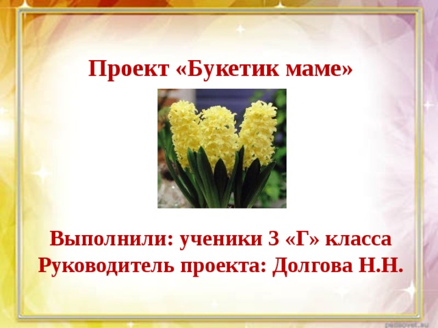  Проект «Букетик маме»      Выполнили: ученики 3 «Г» класса Руководитель проекта: Долгова Н.Н. 
