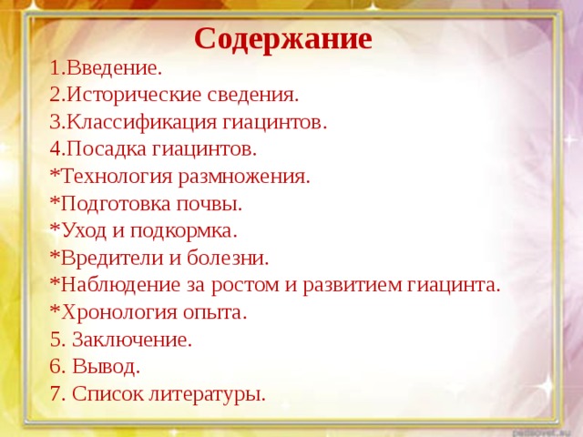 Содержание 1.Введение. 2.Исторические сведения. 3.Классификация гиацинтов. 4.Посадка гиацинтов. *Технология размножения. *Подготовка почвы. *Уход и подкормка. *Вредители и болезни. *Наблюдение за ростом и развитием гиацинта. *Хронология опыта. 5. Заключение. 6. Вывод. 7. Список литературы. 
