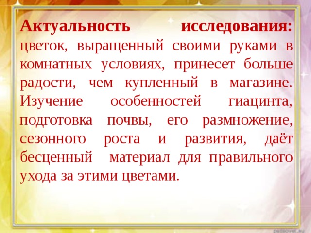Актуальность исследования: цветок, выращенный своими руками в комнатных условиях, принесет больше радости, чем купленный в магазине. Изучение особенностей гиацинта, подготовка почвы, его размножение, сезонного роста и развития, даёт бесценный материал для правильного ухода за этими цветами. 