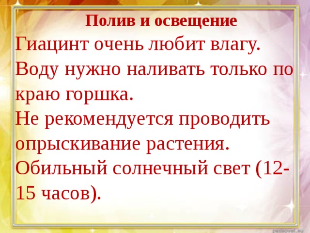 Полив и освещение Гиацинт очень любит влагу. Воду нужно наливать только по краю горшка. Не рекомендуется проводить опрыскивание растения. Обильный солнечный свет (12-15 часов).  