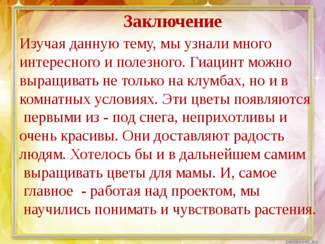Заключение Изучая данную тему, мы узнали много интересного и полезного. Гиацинт можно выращивать не только на клумбах, но и в комнатных условиях. Эти цветы появляются  первыми из - под снега, неприхотливы и очень красивы. Они доставляют радость людям. Хотелось бы и в дальнейшем самим  выращивать цветы для мамы. И , самое  главное - работая над проектом, мы  научились понимать и чувствовать растения. 