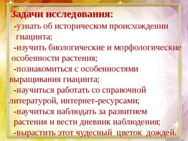  Задачи исследования:  -узнать об историческом происхождении  гиацинта;  -изучить биологические и морфологические  особенности растения;  -познакомиться с особенностями выращивания гиацинта;  -научиться работать со справочной литературой, интернет-ресурсами;  -научиться наблюдать за развитием  растения и вести дневник наблюдения;  -вырастить этот чудесный цветок дождей. 