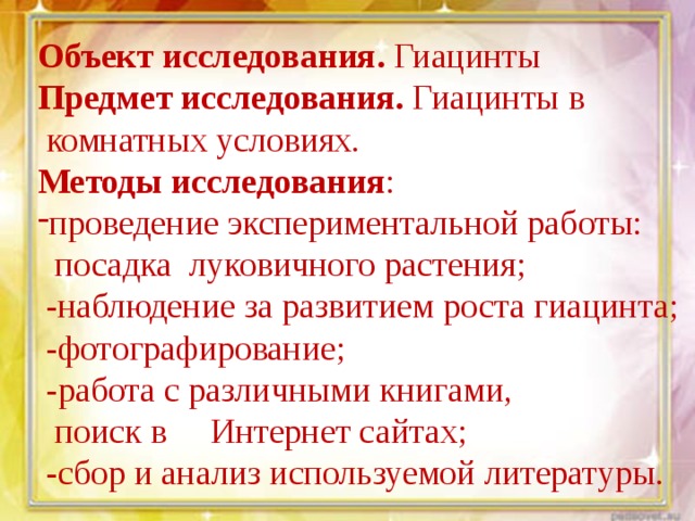 Объект исследования. Гиацинты Предмет исследования. Гиацинты в  комнатных условиях. Методы исследования : проведение экспериментальной работы:  посадка луковичного растения;  -наблюдение за развитием роста гиацинта;  -фотографирование;  -работа с различными книгами,  поиск в Интернет сайтах;  -сбор и анализ используемой литературы. 