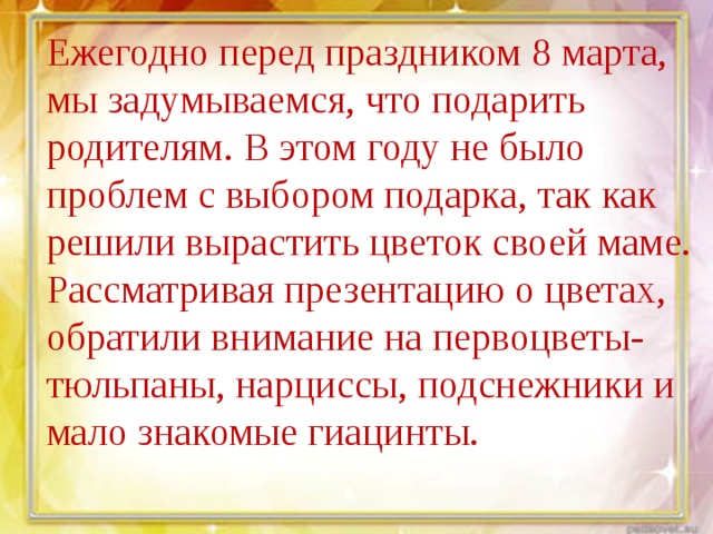 Ежегодно перед праздником 8 марта, мы задумываемся, что подарить родителям. В этом году не было проблем с выбором подарка, так как решили вырастить цветок своей маме. Рассматривая презентацию о цветах, обратили внимание на первоцветы- тюльпаны, нарциссы, подснежники и мало знакомые гиацинты. 