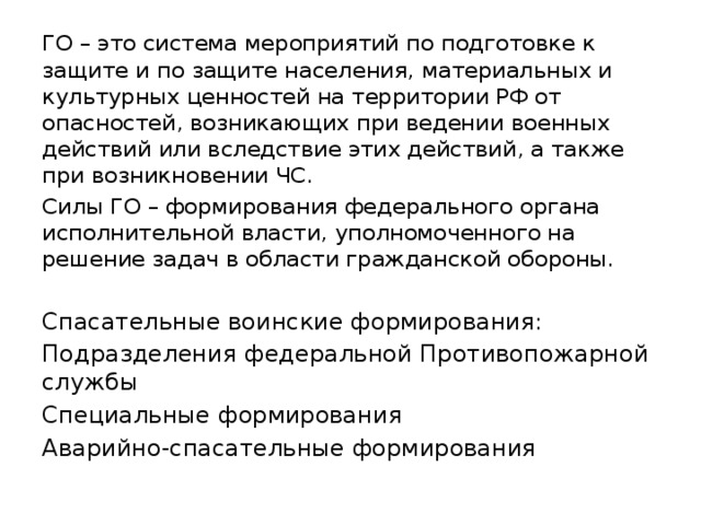 ГО – это система мероприятий по подготовке к защите и по защите населения, материальных и культурных ценностей на территории РФ от опасностей, возникающих при ведении военных действий или вследствие этих действий, а также при возникновении ЧС. Силы ГО – формирования федерального органа исполнительной власти, уполномоченного на решение задач в области гражданской обороны. Спасательные воинские формирования: Подразделения федеральной Противопожарной службы Специальные формирования Аварийно-спасательные формирования 