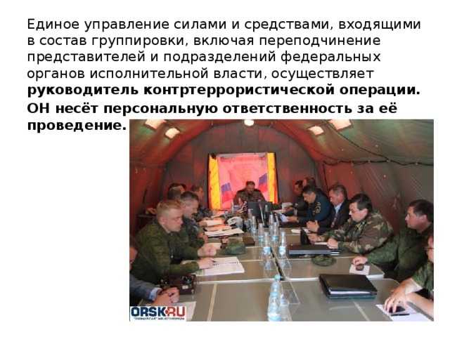 Единое управление силами и средствами, входящими в состав группировки, включая переподчинение представителей и подразделений федеральных органов исполнительной власти, осуществляет руководитель контртеррористической операции. ОН несёт персональную ответственность за её проведение.    