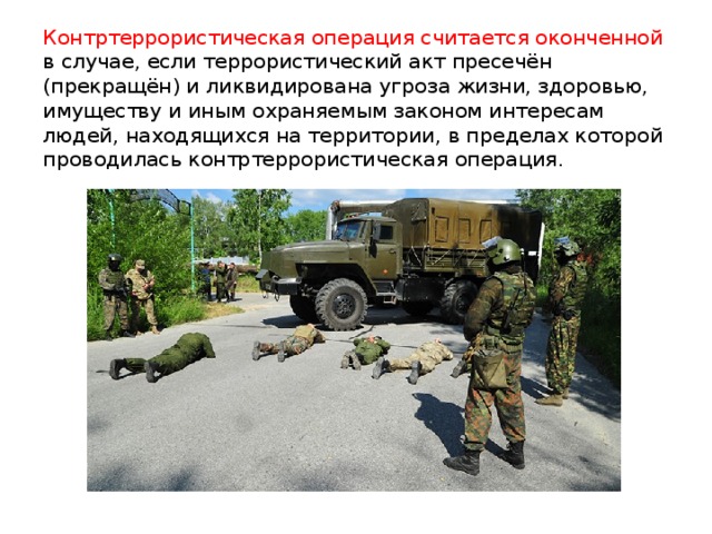 Контртеррористическая операция считается оконченной в случае, если террористический акт пресечён (прекращён) и ликвидирована угроза жизни, здоровью, имуществу и иным охраняемым законом интересам людей, находящихся на территории, в пределах которой проводилась контртеррористическая операция.  