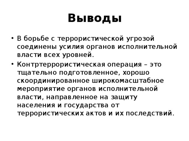 Выводы В борьбе с террористической угрозой соединены усилия органов исполнительной власти всех уровней.  Контртеррористическая операция – это тщательно подготовленное, хорошо скоординированное широкомасштабное мероприятие органов исполнительной власти, направленное на защиту населения и государства от террористических актов и их последствий.  