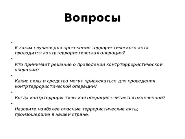 Вопросы    В каких случаях для пресечения террористического акта проводится контртеррористическая операция?   Кто принимает решение о проведении контртеррористической операции?   Какие силы и средства могут привлекаться для проведения контртеррористической операции?   Когда контртеррористическая операция считается оконченной?   Назовите наиболее опасные террористические акты, произошедшие в нашей стране.    