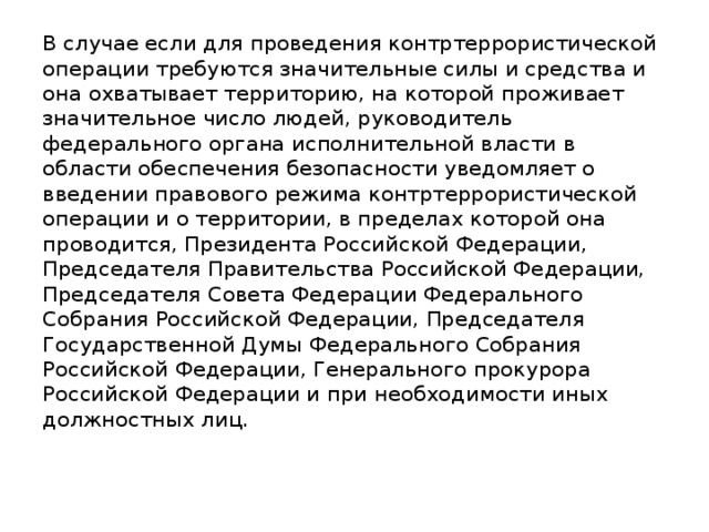 В случае если для проведения контртеррористической операции требуются значительные силы и средства и она охватывает территорию, на которой проживает значительное число людей, руководитель федерального органа исполнительной власти в области обеспечения безопасности уведомляет о введении правового режима контртеррористической операции и о территории, в пределах которой она проводится, Президента Российской Федерации, Председателя Правительства Российской Федерации, Председателя Совета Федерации Федерального Собрания Российской Федерации, Председателя Государственной Думы Федерального Собрания Российской Федерации, Генерального прокурора Российской Федерации и при необходимости иных должностных лиц.    