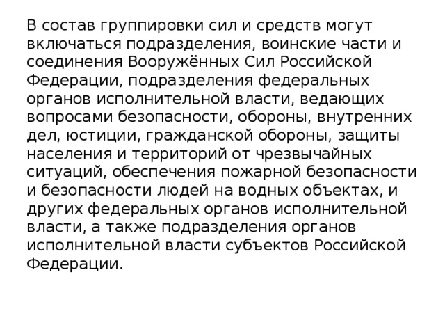 В состав группировки сил и средств могут включаться подразделения, воинские части и соединения Вооружённых Сил Российской Федерации, подразделения федеральных органов исполнительной власти, ведающих вопросами безопасности, обороны, внутренних дел, юстиции, гражданской обороны, защиты населения и территорий от чрезвычайных ситуаций, обеспечения пожарной безопасности и безопасности людей на водных объектах, и других федеральных органов исполнительной власти, а также подразделения органов исполнительной власти субъектов Российской Федерации.    
