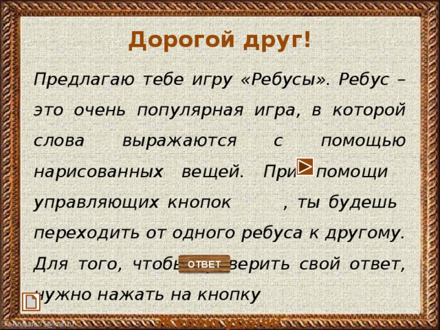 Дорогой друг!  Предлагаю тебе игру «Ребусы». Ребус – это очень популярная игра, в которой слова выражаются с помощью нарисованных вещей. При помощи управляющих кнопок , ты будешь переходить от одного ребуса к другому. Для того, чтобы проверить свой ответ, нужно нажать на кнопку Желаю удачи!   ОТВЕТ 