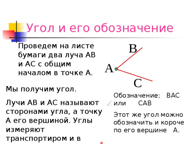 Угол и его обозначение В Проведем на листе бумаги два луча АВ и АС с общим началом в точке А. А С Мы получим угол. Лучи АВ и АС называют сторонами угла, а точку А его вершиной. Углы измеряют транспортиром и в градусах. ПримерОбозначение:  ВАС или  САВ Этот же угол можно обозначить и короче по его вершине  А.  