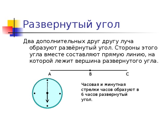 Развернутый угол Два дополнительных друг другу луча образуют развёрнутый угол. Стороны этого угла вместе составляют прямую линию, на которой лежит вершина развернутого угла. В С А Часовая и минутная стрелки часов образуют в 6 часов развернутый угол. 4 