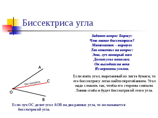биссектриса Биссектриса угла  Задают вопрос Борису: Что такое биссектриса? Математик – виртуоз Так ответил на вопрос: Это, луч который нам Делит угол пополам. Он выходит на века Из вершины уголка. А Если взять угол, вырезанный из листа бумаги, то его биссектрису легко найти перегибанием. Угол надо сложить так, чтобы его стороны совпали. Линия сгиба и будет биссектрисой этого угла. С О В Если луч ОС делит угол АОВ на два равных угла, то он называется биссектрисой угла. 9 