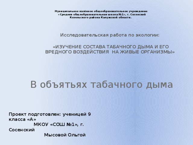 Муниципальное казённое общеобразовательное учреждение  «Средняя общеобразовательная школа №1», г. Сосенский  Козельского района Калужской области.   Исследовательская работа по экологии:   «ИЗУЧЕНИЕ СОСТАВА ТАБАЧНОГО ДЫМА И ЕГО ВРЕДНОГО ВОЗДЕЙСТВИЯ НА ЖИВЫЕ ОРГАНИЗМЫ» В объятьях табачного дыма Проект подготовлен: ученицей 9 класса «А»  МКОУ «СОШ №1», г. Сосенский  Мысовой Ольгой    