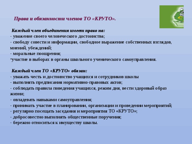  Права и обязанности членов ТО «КРУТО».   Каждый член объединения имеет право на: - уважение своего человеческого достоинства; - свободу совести и информации, свободное выражение собственных взглядов, мнений, убеждений; - моральные поощрения; участие в выборах в органы школьного ученического самоуправления.  Каждый член ТО «КРУТО» обязан: - уважать честь и достоинство учащихся и сотрудников школы - выполнять предписания нормативно-правовых актов; - соблюдать правила поведения учащихся, режим дня, вести здоровый образ жизни; - овладевать навыками самоуправления; - принимать участие в планировании, организации и проведении мероприятий; - регулярно посещать заседания и мероприятия ТО «КРУТО»; - добросовестно выполнять общественные поручения; - бережно относиться к имуществу школы. 