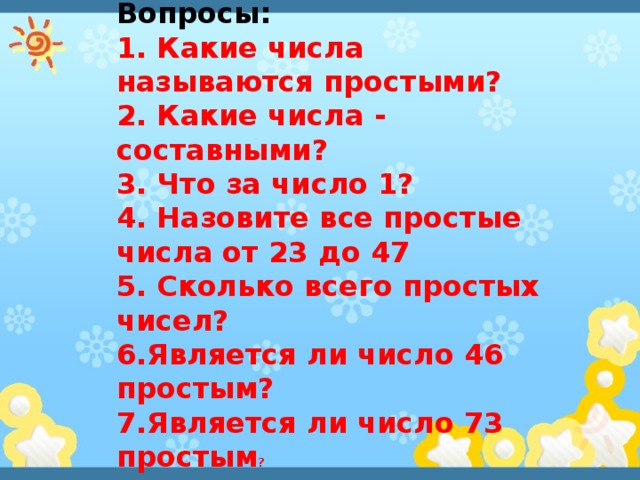 Вопросы: 1. Какие числа называются простыми? 2. Какие числа - составными? 3. Что за число 1? 4. Назовите все простые числа от 23 до 47 5. Сколько всего простых чисел? 6.Является ли число 46 простым? 7.Является ли число 73 простым ? 