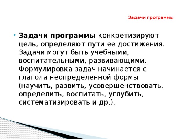 Задачи программы Задачи программы конкретизируют цель, определяют пути ее достижения. Задачи могут быть учебными, воспитательными, развивающими. Формулировка задач начинается с глагола неопределенной формы (научить, развить, усовершенствовать, определить, воспитать, углубить, систематизировать и др.). 
