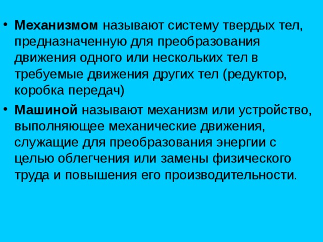 Механизмом называют систему твердых тел, предназначенную для преобразования движения одного или нескольких тел в требуемые движения других тел (редуктор, коробка передач ) Машиной называют механизм или устройство, выполняющее механические движения, служащие для преобразования энергии с целью облегчения или замены физического труда и повышения его производительности. 