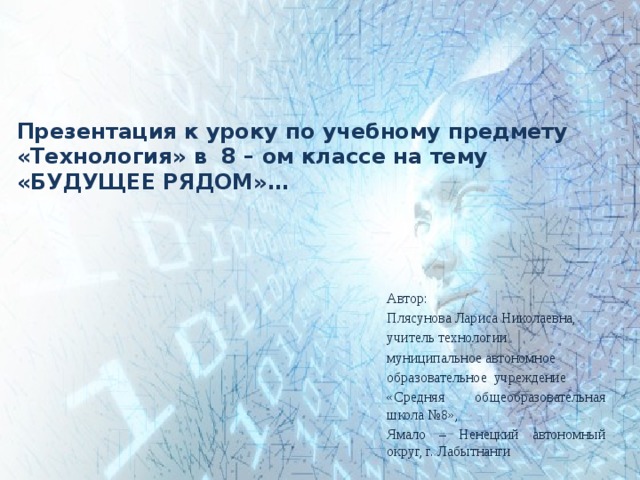 Презентация к уроку по учебному предмету «Технология» в 8 – ом классе на тему «БУДУЩЕЕ РЯДОМ»… Автор: Плясунова Лариса Николаевна, учитель технологии муниципальное автономное образовательное учреждение «Средняя общеобразовательная школа №8», Ямало – Ненецкий автономный округ, г. Лабытнанги 