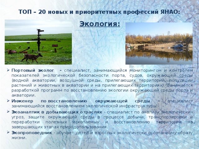 ТОП – 20 новых и приоритетных профессий ЯНАО: Экология:     Портовый эколог - специалист, занимающийся мониторингом и контролем показателей экологической безопасности порта, судов, окружающей среды (водной акватории, воздушной среды, прилегающих территорий, популяции растений и животных в акватории и на прилегающих территориях). Занимается разработкой программ по восстановлению экологии окружающей среды порта и акватории. Инженер по восстановлению окружающей среды – специалист занимающийся восстановлением экологической инфраструктуры. Экоаналтик в добывающих отраслях - специалист по анализу экологических угроз, защите окружающей среды в процессе добычи, транспортировки и переработки полезных ископаемых и восстановлению территории на завершающих этапах природопользования. Экопроповедник - обучает детей и взрослых экологически осознанному образу жизни. 