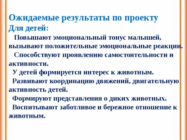 Ожидаемые результаты по проекту Для детей:   Повышают эмоциональный тонус малышей, вызывают положительные эмоциональные реакции.  Способствуют проявлению самостоятельности и активности.  У детей формируется интерес к животным.  Развивают координацию движений, двигательную активность детей.  Формируют представления о диких животных.  Воспитывают заботливое и бережное отношение к животным. 
