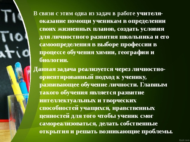 В связи с этим одна из задач в работе учителя-оказание помощи ученикам в определении своих жизненных планов, создать условия для личностного развития школьника и его самоопределения в выборе профессии в процессе обучения химии, географии и биологии. Данная задача реализуется через личностно-ориентированный подход к ученику, развивающее обучение личности. Главным такого обучения является развитие интеллектуальных и творческих способностей учащихся, нравственных ценностей для того чтобы ученик смог самореализоваться, делать собственные открытия и решать возникающие проблемы. 