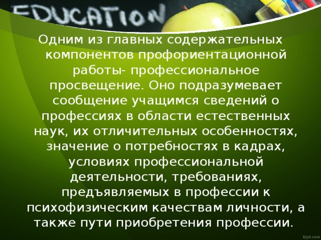 Одним из главных содержательных компонентов профориентационной работы- профессиональное просвещение. Оно подразумевает сообщение учащимся сведений о профессиях в области естественных наук, их отличительных особенностях, значение о потребностях в кадрах, условиях профессиональной деятельности, требованиях, предъявляемых в профессии к психофизическим качествам личности, а также пути приобретения профессии. 