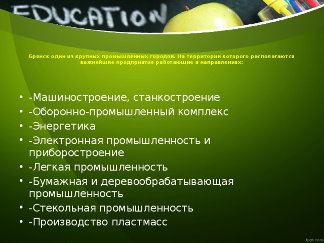 Брянск один из крупных промышленных городов. На территории которого располагаются важнейшие предприятия работающие в направлениях:   -Машиностроение, станкостроение -Оборонно-промышленный комплекс -Энергетика -Электронная промышленность и приборостроение -Легкая промышленность -Бумажная и деревообрабатывающая промышленность -Стекольная промышленность -Производство пластмасс 