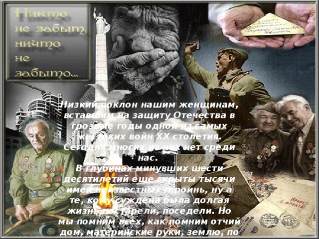 Низкий поклон нашим женщинам, вставшим на защиту Отечества в грозные годы одной из самых жестоких войн XX столетия. Сегодня многих из них нет среди нас. В глубинах минувших шести десятилетий еще скрыты тысячи имен неизвестных героинь, ну а те, кому суждена была долгая жизнь,постарели, поседели. Но мы помним всех, как помним отчий дом, материнские руки, землю, по которой сделали свои первые шаги... Вечная слава и вечная память им ,- живым и павшим! 