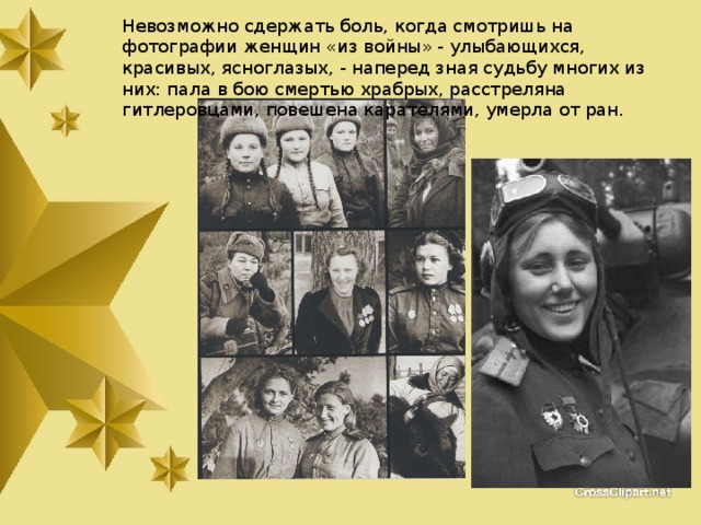 Невозможно сдержать боль, когда смотришь на фотографии женщин «из войны» - улыбающихся, красивых, ясноглазых, - наперед зная судьбу многих из них: пала в бою смертью храбрых, расстреляна гитлеровцами, повешена карателями, умерла от ран. 
