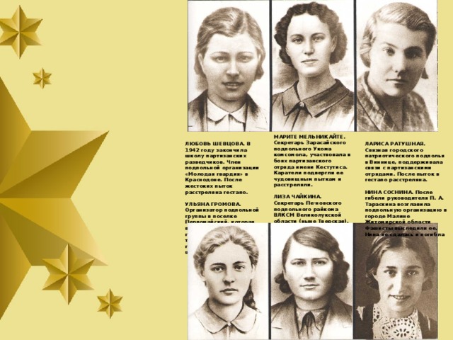 МАРИТЕ МЕЛЬНИКАЙТЕ. Секре­тарь Зарасайского подпольного Укома комсомола, участвовала в боях партизанского отряда имени Кестутиса. Каратели подвергли ее чудовищным пыткам и расстреляли.  ЛИЗА ЧАЙКИНА. Секретарь Пе-новского подпольного райкома ВЛКСМ Великолукской области (ныне Тверская). По доносу предателя схвачена гестаповца­ми. После пыток расстреляна в поселке Пено.   ЛЮБОВЬ ШЕВЦОВА. В 1942 году закончила школу партизанских разведчиков. Член подпольной организации «Молодая гвардия» в Краснодоне. После жестоких пыток расстреляна гестапо. ЛАРИСА РАТУШНАЯ. Связная го­родского патриотического под­полья в Виннице, поддерживала связи с партизанскими отрядами. После пыток в гестапо расстреляна.   УЛЬЯНА ГРОМОВА. Организатор подпольной группы в поселке Первомайский, которая вошла в «Молодую гвардию». После жес­токих пыток сброшена гестапов­цами в шурф шахты. НИНА СОСНИНА. После гибели руководителя П. А. Тараскина возглавила подпольную организацию в городе Малине Житомирской области Фашисты выследили ее, Нина не сдалась и погибла   